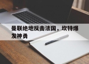 开云体育平台APP-关于曼联绝地反击法国，坎特爆发神勇的信息